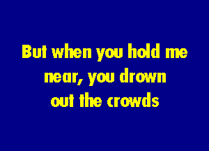 Bul when you hold me

near, you drown
oul the crowds