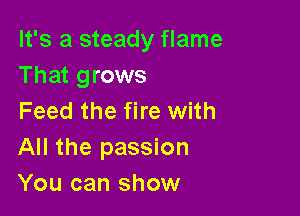 It's a steady flame
That grows

Feed the fire with
All the passion
You can show