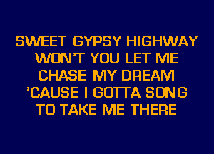 SWEET GYPSY HIGHWAY
WON'T YOU LET ME
CHASE MY DREAM

'CAUSE I GO'ITA SONG
TO TAKE ME THERE
