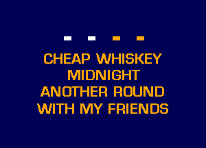 CHEAP WHISKEY

MIDNIGHT
ANOTHER ROUND

WITH MY FRIENDS