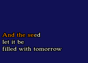 And the seed
let it be
filled with tomorrow