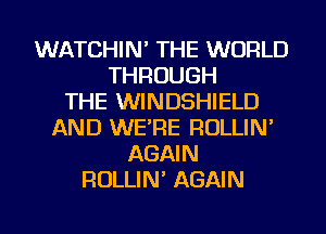 WATCHIN' THE WORLD
THROUGH
THE WINDSHIELD
AND WE'RE ROLLIN'
AGAIN
ROLLIN' AGAIN