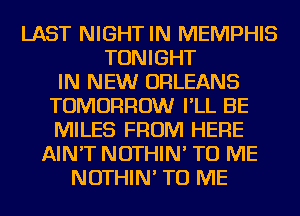 LAST NIGHT IN MEMPHIS
TONIGHT
IN NEW ORLEANS
TOMORROW I'LL BE
MILES FROM HERE
AIN'T NOTHIN' TO ME
NOTHIN' TO ME
