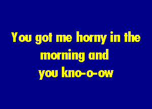 You got me horny in Ilte

mowing and
you kno-o-ow