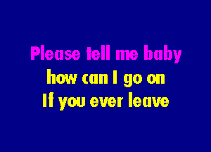 how (an I go on
If you ever leave