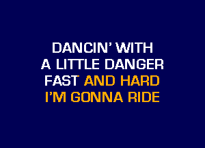 DANCIM WITH
A LITTLE DANGER

FAST AND HARD
I'M GONNA RIDE