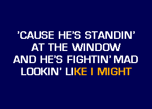 'CAUSE HE'S STANDIN'
AT THE WINDOW
AND HE'S FIGHTIN' MAD
LUDKIN' LIKE I MIGHT