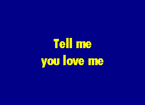 Tell me
you love me