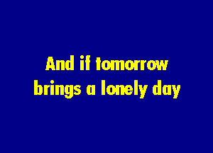 And if lommrrow

brings a lonely day