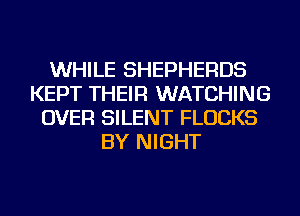 WHILE SHEPHERDS
KEPT THEIR WATCHING
OVER SILENT FLUCKS
BY NIGHT