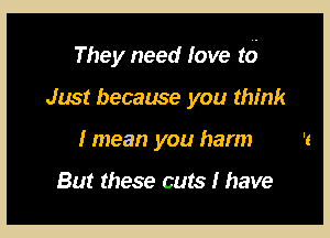 They need love t6

Just because you think
I mean you harm

But these cuts 1 have