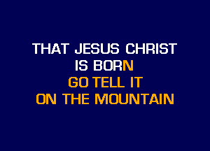 THAT JESUS CHRIST
IS BORN

GO TELL IT
ON THE MOUNTAIN