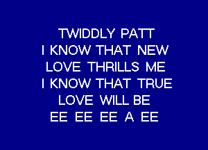 TWIDDLY PATI'

I KNOW THAT NEW
LOVE THRILLS ME
I KNOW THAT TRUE

LOVE WILL BE

EE EE EEAEE l