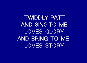 TWIDDLY PAT!
AND SING TO ME

LOVES GLORY
AND BRING TO ME
LOVES STORY