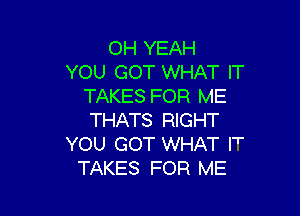 OH YEAH
YOU GOT WHAT IT
TAKES FOR ME

THATS RIGHT
YOU GOT WHAT I'
TAKES FOR ME