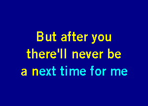 But after you

there'll never be
a next time for me