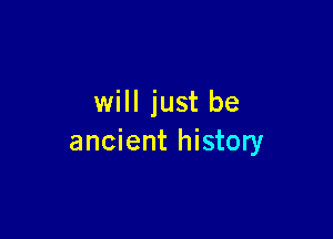 will just be

ancient history
