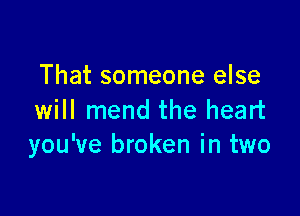 That someone else

will mend the heart
you've broken in two