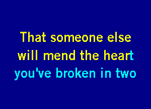 That someone else

will mend the heart
you've broken in two