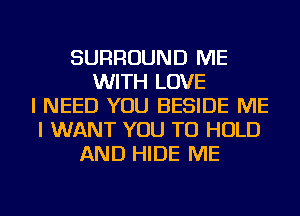 SURROUND ME
WITH LOVE
I NEED YOU BESIDE ME
I WANT YOU TO HOLD
AND HIDE ME