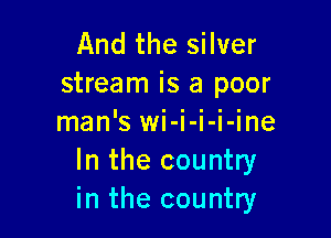 And the silver
stream is a poor

man'SWI- I- I- I- me
In the country
in the country
