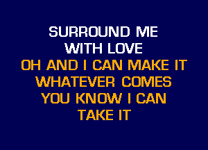 SURROUND ME
WITH LOVE
OH AND I CAN MAKE IT
WHATEVER COMES
YOU KNOW I CAN
TAKE IT
