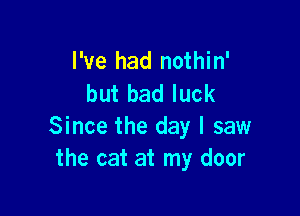 I've had nothin'
but bad luck

Since the day I saw
the cat at my door
