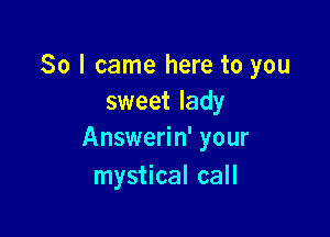 So I came here to you
sweet lady

Answerin' your
mystical call