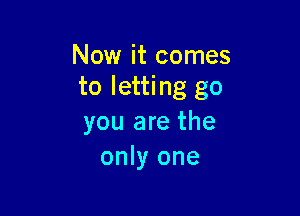 Now it comes
to letting go

you are the
only one