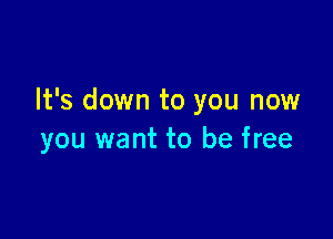 It's down to you now

you want to be free