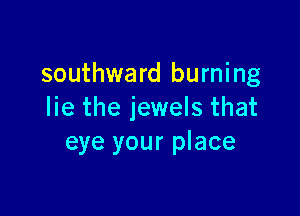 southward burning

lie the jewels that
eye your place
