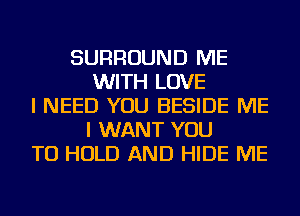 SURROUND ME
WITH LOVE
I NEED YOU BESIDE ME
I WANT YOU
TO HOLD AND HIDE ME