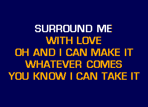 SURROUND ME
WITH LOVE
OH AND I CAN MAKE IT
WHATEVER COMES
YOU KNOW I CAN TAKE IT