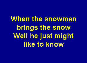 When the snowman
brings the snow

Well he just might
like to know