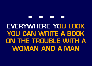 EVERYWHERE YOU LOOK
YOU CAN WRITE A BOOK
ON THE TROUBLE WITH A

WOMAN AND A MAN
