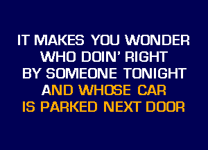 IT MAKES YOU WONDER
WHO DOIN' RIGHT
BY SOMEONE TONIGHT
AND WHOSE CAR
IS PARKED NEXT DOOR