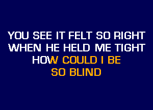 YOU SEE IT FELT SO RIGHT
WHEN HE HELD ME TIGHT
HOW COULD I BE
SO BLIND