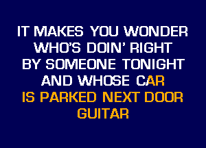IT MAKES YOU WONDER
WHUS DOIN' RIGHT
BY SOMEONE TONIGHT
AND WHOSE CAR
IS PARKED NEXT DOOR
GUITAR