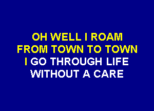 OH WELL I ROAM
FROM TOWN TO TOWN

I GO THROUGH LIFE
WITHOUT A CARE