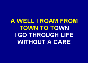 A WELL I ROAM FROM
TOWN TO TOWN

I GO THROUGH LIFE
WITHOUT A CARE