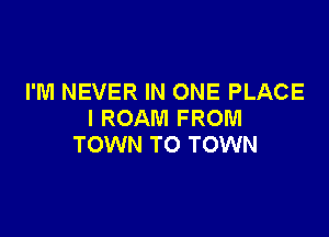 I'M NEVER IN ONE PLACE
I ROAM FROM

TOWN TO TOWN