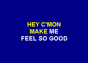 HEY C'MON
MAKE ME

FEEL SO GOOD