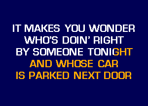 IT MAKES YOU WONDER
WHUS DOIN' RIGHT
BY SOMEONE TONIGHT
AND WHOSE CAR
IS PARKED NEXT DOOR