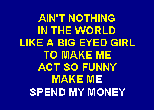AIN'T NOTHING
IN THE WORLD
LIKE A BIG EYED GIRL
TO MAKE ME
ACT 80 FUNNY
MAKE ME

SPEND MY MONEY