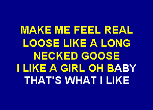 MAKE ME FEEL REAL

LOOSE LIKE A LONG
NECKED GOOSE
I LIKE A GIRL OH BABY
THAT'S WHAT I LIKE