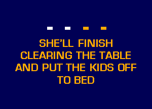 SHE'LL FINISH
CLEARING THE TABLE
AND PUT THE KIDS OFF

TO BED