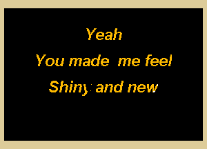 Yeah

You made me feel

Shiny and new