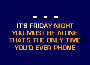 IT'S FRIDAY NIGHT
YOU MUST BE ALONE
THAT'S THE ONLY TIME

YOU'D EVER PHONE