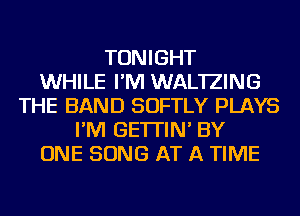 TONIGHT
WHILE I'M WAL'IZING
THE BAND SOFTLY PLAYS
I'M GE'ITIN' BY
ONE SONG AT A TIME