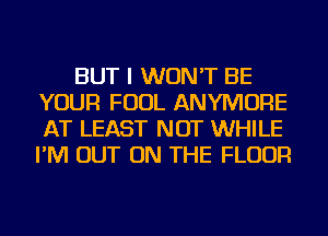 BUT I WON'T BE
YOUR FOUL ANYMORE
AT LEAST NOT WHILE
I'M OUT ON THE FLOOR